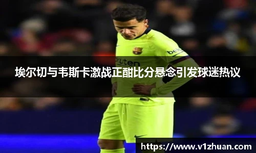 埃尔切与韦斯卡激战正酣比分悬念引发球迷热议